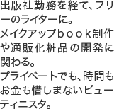 出版社勤務を経て、フリーのライターに。メイクアップｂｏｏｋ制作や通販化粧品の開発に関わる。プライベートでも、時間もお金も惜しまないビューティニスタ。